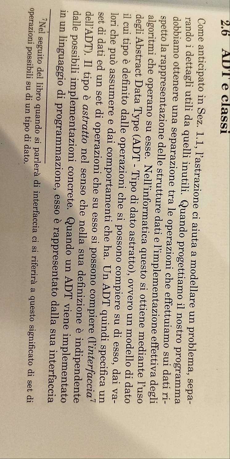 2.6 ADT e classi 
Come anticipato in Sez. 1.1, l’astrazione ci aiuta a modellare un problema, sepa- 
rando i dettagli utili da quelli inutili. Quando progettiamo il nostro programma 
dobbiamo ottenere una separazione tra le operazioni che effettuiamo sui dati ri- 
spetto la rappresentazione delle strutture dati e l’implementazione effettiva degli 
algoritmi che operano su esse. Nell’informatica questo si ottiene mediante l’uso 
degli Abstract Data Type (ADT - Tipo di dato astratto), ovvero un modello di dato 
il cui tipo è definito dalle operazioni che si possono compiere su di esso, dai va- 
lori che può assumere e dai comportamenti che ha. Un ADT quindi specifica un 
set di dati ed un set di operazioni che su esso si possono compiere (l’interfaccia⁷ 
dell'ADT). Il tipo è αstratto nel senso che nella sua definizione è indipendente 
dalle possibili implementazioni concrete. Quando un ADT viene implementato 
in un linguaggio di programmazione, esso è rappresentato dalla sua interfaccia 
"Nel seguito del libro quando si parlerà di interfaccia ci si riferirà a questo significato di set di 
operazioni possibili su di un tipo di dato.