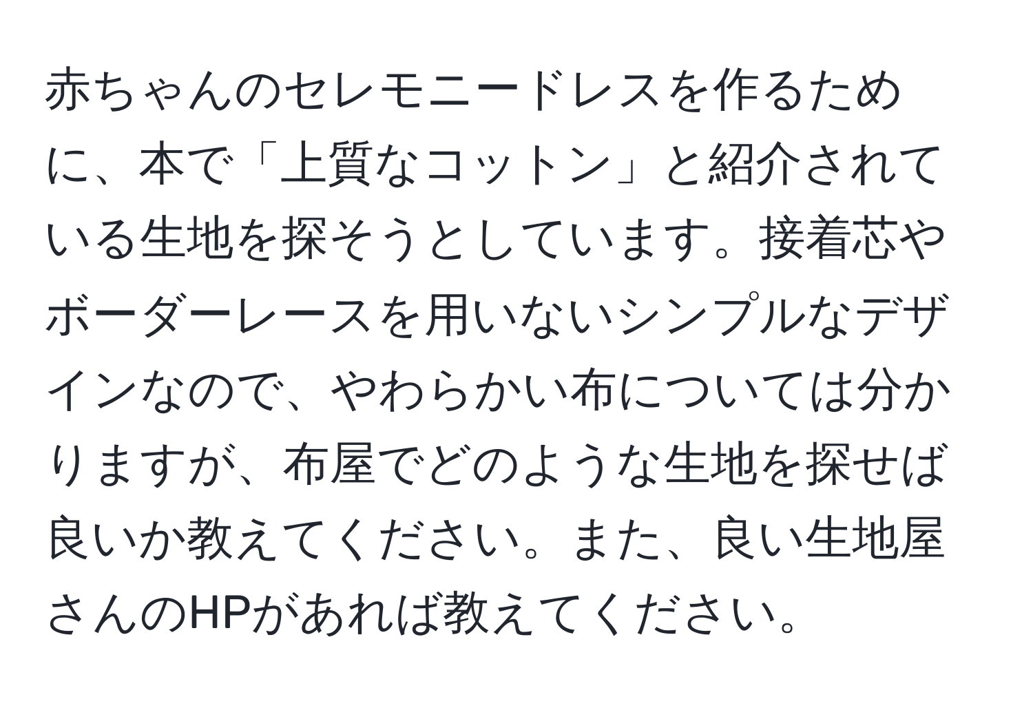 赤ちゃんのセレモニードレスを作るために、本で「上質なコットン」と紹介されている生地を探そうとしています。接着芯やボーダーレースを用いないシンプルなデザインなので、やわらかい布については分かりますが、布屋でどのような生地を探せば良いか教えてください。また、良い生地屋さんのHPがあれば教えてください。