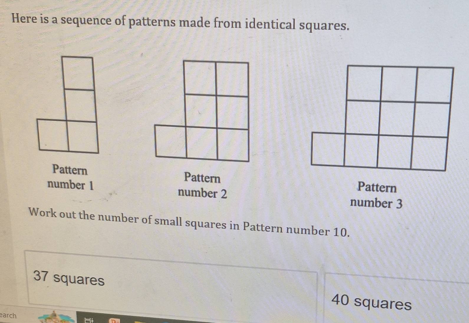 Here is a sequence of patterns made from identical squares. 
Pattern Pattern Pattern 
number 1 number 2
number 3
Work out the number of small squares in Pattern number 10.
37 squares 40 squares
earch