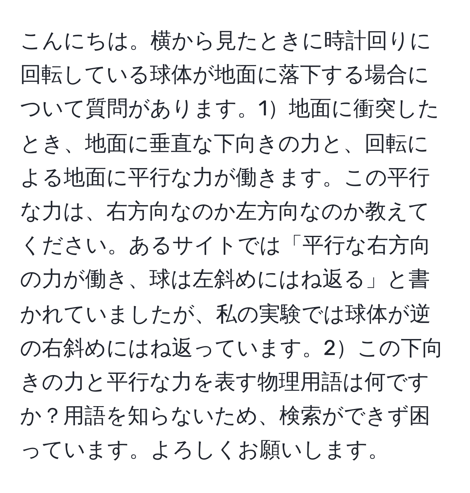 こんにちは。横から見たときに時計回りに回転している球体が地面に落下する場合について質問があります。1地面に衝突したとき、地面に垂直な下向きの力と、回転による地面に平行な力が働きます。この平行な力は、右方向なのか左方向なのか教えてください。あるサイトでは「平行な右方向の力が働き、球は左斜めにはね返る」と書かれていましたが、私の実験では球体が逆の右斜めにはね返っています。2この下向きの力と平行な力を表す物理用語は何ですか？用語を知らないため、検索ができず困っています。よろしくお願いします。