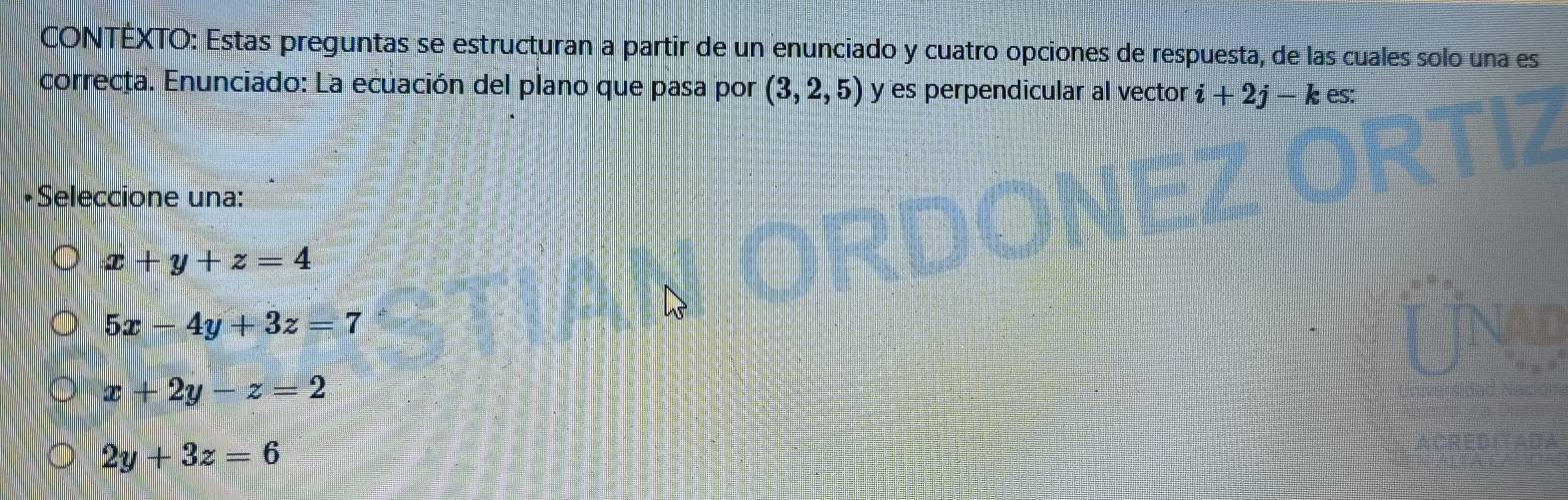 CONTÉXTO: Estas preguntas se estructuran a partir de un enunciado y cuatro opciones de respuesta, de las cuales solo una es
correcta. Enunciado: La ecuación del plano que pasa por (3,2,5) y es perpendicular al vector i+2j-kes : 
•Seleccione una:
x+y+z=4
5x-4y+3z=7
x+2y-z=2
2y+3z=6