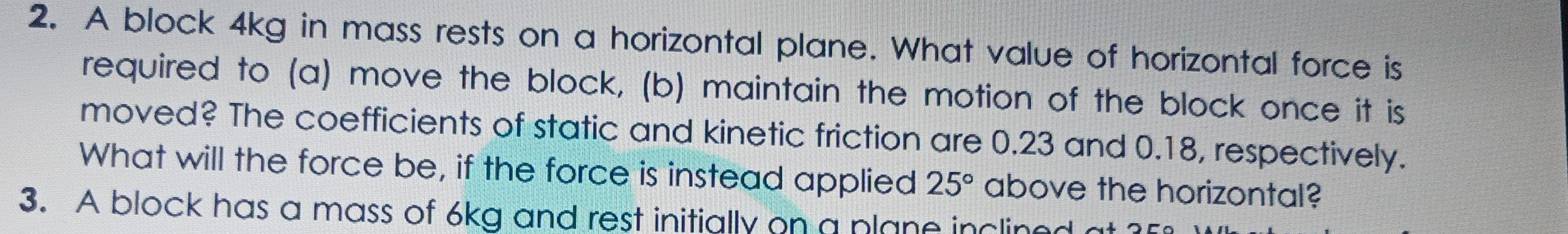 A block 4kg in mass rests on a horizontal plane. What value of horizontal force is 
required to (a) move the block, (b) maintain the motion of the block once it is 
moved? The coefficients of static and kinetic friction are 0.23 and 0.18, respectively. 
What will the force be, if the force is instead applied 25° above the horizontal? 
3. A block has a mass of 6kg and rest initially on a plane inclined a