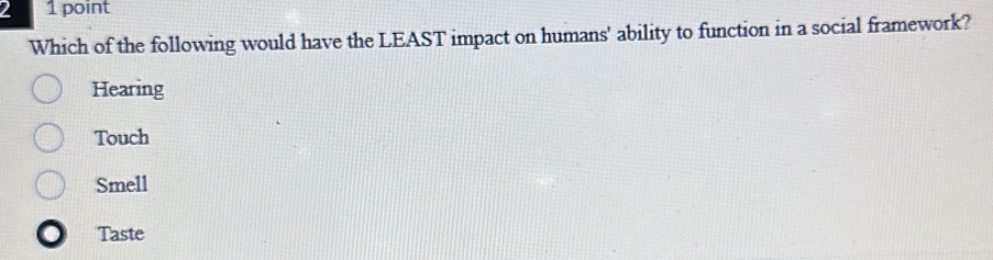 2 1 point
Which of the following would have the LEAST impact on humans' ability to function in a social framework?
Hearing
Touch
Smell
Taste