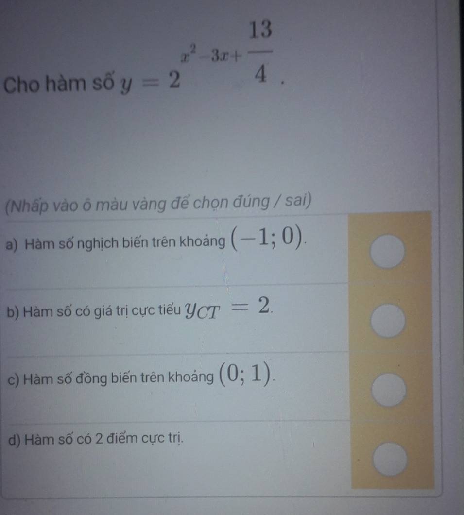 Cho hàm số
y=2^(x^2)-3x+ 13/4 . 
(Nhấp vào õ màu vàng để chọn đúng / sai)
a) Hàm số nghịch biến trên khoảng (-1;0).
b) Hàm số có giá trị cực tiểu y_CT=2.
c) Hàm số đồng biến trên khoảng (0;1).
d) Hàm số có 2 điểm cực trị.