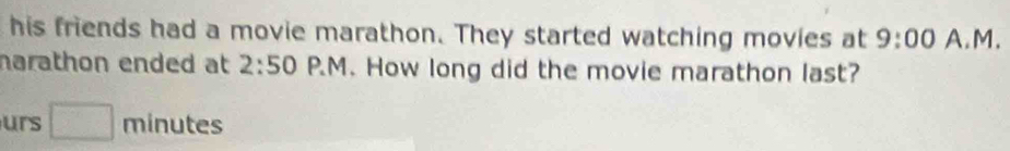 his friends had a movie marathon. They started watching movies at 9:00 A.M. 
narathon ended at 2:50 P.M. How long did the movie marathon last? 
urs □ minutes