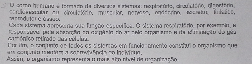 corpo humano é formado de diversos sistemas: respiratório, circulatório, digestório, 
cardiovascular ou circulatório, muscular, nervoso, endócrino, excretor, linfático, 
reprodutor e ósseo. 
Cada sistema apresenta sua função específica. O sistema respiratório, por exemplo, é 
responsável pela absorção do oxigênio do ar pelo organismo e da eliminação do gás 
carbônico retirado das células. 
Por fim, o conjunto de todos os sistemas em funcionamento constítui o organismo que 
em conjunto mantém a sobrevivência do indivíduo. 
Assim, o organismo representa o mais alto nível de organização.