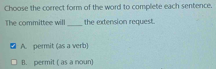 Choose the correct form of the word to complete each sentence.
The committee will _the extension request.
A. permit (as a verb)
B. permit ( as a noun)