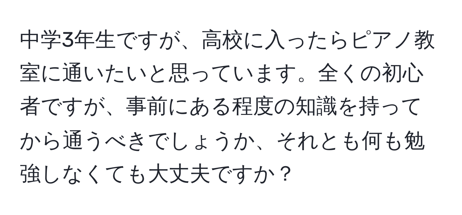 中学3年生ですが、高校に入ったらピアノ教室に通いたいと思っています。全くの初心者ですが、事前にある程度の知識を持ってから通うべきでしょうか、それとも何も勉強しなくても大丈夫ですか？