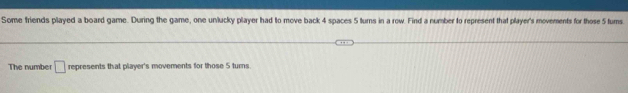 Some friends played a board game. During the game, one unlucky player had to move back 4 spaces 5 turns in a row. Find a number to represent that player's movements for those 5 tums 
The number □ represents that player's movements for those 5 turns.