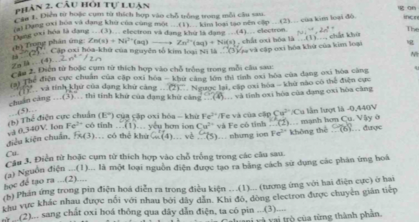 phân 2. Câu hỏi tự luận g on
Cầu 1. Điễn từ hoặc cụm từ thích hợp vào chỗ trống trong mỗi câu sau.
(a) Dang oxi hoa và dạng khữ của cùng một …(1)… kim loại tạo nên cập …(2)… của kim loại đỏ. incre
Dang oxi hóa là dạng …(3).. electron và dạng khử là dạng .(4).. electron. f
The
(b) Trong phản ứng: Zn(s)+Ni^(2+)(aq)to Zn^(2+)(aq)+Ni(s) , chất oxi hóa là …(1)…, chất khữ
C( Cặp oxi hóa-khử của nguyên tổ kim loại Ni là...(3) Và và cập oxi hóa khử của kim loại
Zn là ..(4). n^(2-)/2n
Nt
Cầu 2. Điễn từ hoặc cụm tử thích hợp vào chỗ trống trong mỗi câu sau:
(a) Thể điện cực chuẩn của cặp oxi hóa - khứ cảng lớn thì tính oxi hóa của dạng oxi hóa cảng 4
'    và tính khử của dạng khử cảng (2)... Ng
chuẩn càng ... 1 3  thì tính khử của dạng khử c ang gược lại, cặp oxi hóa - khử nào có thế điện cực
(4).. và tính oxi hóa của dạng oxi hóa cảng
(5)…
(b) Thể điện cực chuẩn (E°) của cặp oxi hòa - khừ Fe^(2+) D Fe và của cặp Cu^(2+)/Cu lần lượt là -0,440V
và 0,340V Ion Fe^(2+) có tính...(1). yếu hơn ion Cu^(2+) và Fe có tính...(2) (6)
điều kiện chuẩn, 1( 1. có thể khử C_m^(2(4) ... vè .(5) … nhưng ion Fe^2+) không thể . mạnh hơn Cu. Vậy ở . được
Cu.
Câu 3. Điền từ hoặc cụm từ thích hợp vào chỗ trống trong các câu sau.
(a) Nguồn điện ...(1)... là một loại nguồn điện được tạo ra băng cách sử dụng các phản ứng hoá
học để tạo ra ...(2)....
(b) Phán ứng trong pin điện hoá diễn ra trong điều kiện .(1)... (tương ứng với hai điện cực) ở hai
khu vực khác nhau được nối với nhau bởi dây dẫn. Khi đó, dòng electron được chuyển gián tiếp
n ..(2)... sang chất oxi hoá thông qua dây dẫn điện, ta có pin ...(3)....
ni v à   v ai trò của từng thành phần,