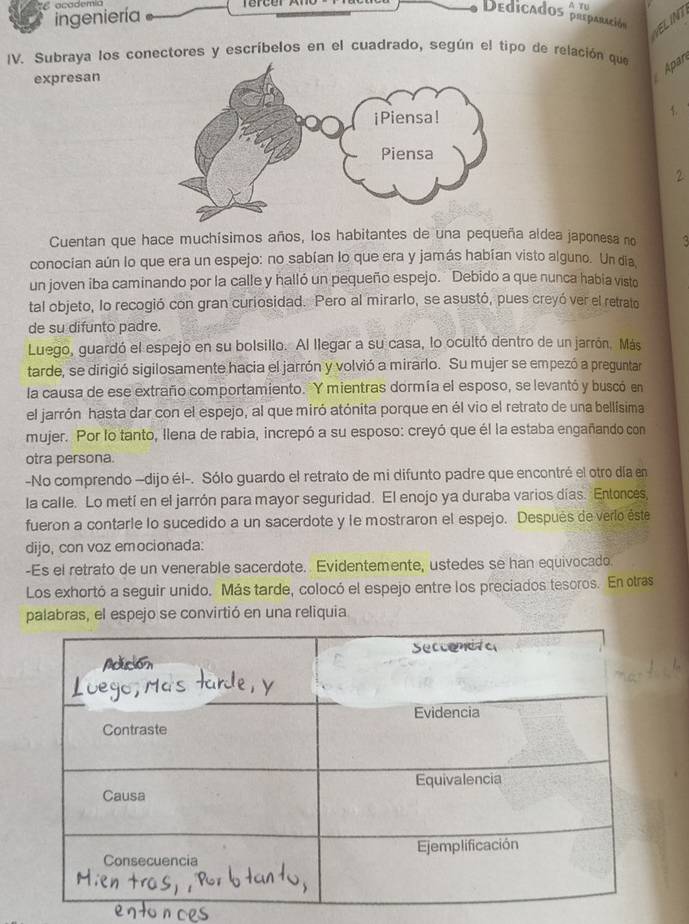 Cocadema
ingeniería
A Tu
Dedicados preparación  
IV. Subraya los conectores y escríbelos en el cuadrado, según el tipo de relación que
expresan
Apar
1.
2
Cuentan que hace muchísimos años, los habitantes de una pequeña aldea japonesa no a
conocían aún lo que era un espejo: no sabían lo que era y jamás habían visto alguno. Un día
un joven iba caminando por la calle y halló un pequeño espejo. Debido a que nunca habia visto
tal objeto, lo recogió con gran curiosidad. Pero al mirarlo, se asustó, pues creyó ver el retrato
de su difunto padre.
Luego, guardó el espejo en su bolsillo. Al llegar a su casa, lo ocultó dentro de un jarrón. Más
tarde, se dirigió sigilosamente hacia el jarrón y volvió a mirarlo. Su mujer se empezó a preguntar
la causa de ese extraño comportamiento. Y mientras dormía el esposo, se levantó y buscó en
el jarrón hasta dar con el espejo, al que miró atónita porque en él vio el retrato de una bellísima
mujer. Por lo tanto, Ilena de rabia, increpó a su esposo: creyó que él la estaba engañando con
otra persona.
-No comprendo —dijo él-. Sólo guardo el retrato de mi difunto padre que encontré el otro día en
la calle. Lo metí en el jarrón para mayor seguridad. El enojo ya duraba varios días. Entonces,
fueron a contarle lo sucedido a un sacerdote y le mostraron el espejo. Después de verlo éste
dijo, con voz emocionada:
-Es el retrato de un venerable sacerdote. Evidentemente, ustedes se han equivocado.
Los exhortó a seguir unido. Más tarde, colocó el espejo entre los preciados tesoros. En otras
palabras, el espejo se convirtió en una reliquia