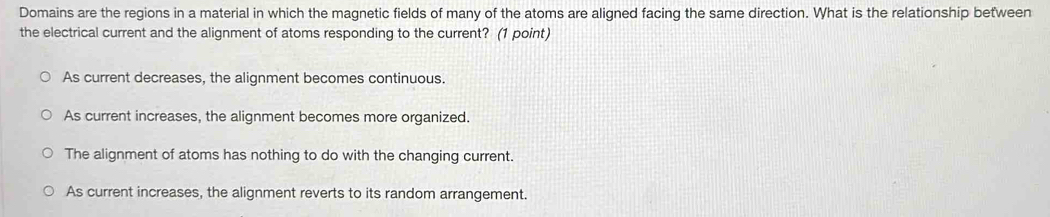 Domains are the regions in a material in which the magnetic fields of many of the atoms are aligned facing the same direction. What is the relationship between
the electrical current and the alignment of atoms responding to the current? (1 point)
As current decreases, the alignment becomes continuous.
As current increases, the alignment becomes more organized.
The alignment of atoms has nothing to do with the changing current.
As current increases, the alignment reverts to its random arrangement.