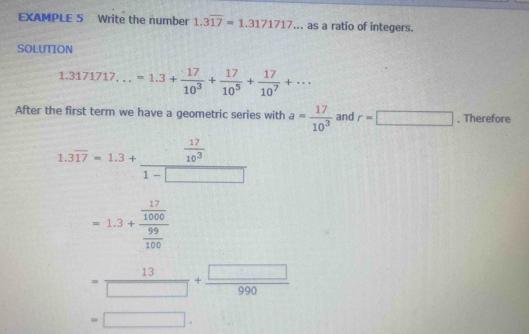 EXAMPLE 5 Write the number 1.3overline 17=1.3171717... as a ratio of integers. 
SOLUTION
1.3171717...=1.3+ 17/10^3 + 17/10^5 + 17/10^7 +·s
After the first term we have a geometric series with a= 17/10^3  and r=□ , Therefore
1.3overline 17=1.3+frac  17/10^3 1-□ 
=1.3+frac  17/1000  99/100 
= 13/□  + □ /990 
=□.