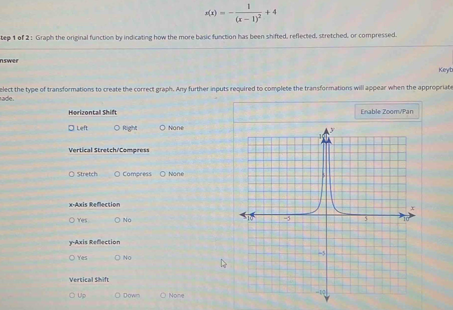 s(x)=-frac 1(x-1)^2+4
tep 1 of 2 : Graph the original function by indicating how the more basic function has been shifted, reflected, stretched, or compressed.
nswer
Keyb
elect the type of transformations to create the correct graph. Any further inputs required to complete the transformations will appear when the appropriate
ade.
Horizontal Shift Enable Zoom/Pan
¤ Left Right None
Vertical Stretch/Compress
Stretch Compress None
x-Axis Reflection
Yes No
y-Axis Reflection
Yes No
Vertical Shift
Up Down None