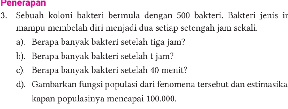 Penerapan 
3. Sebuah koloni bakteri bermula dengan 500 bakteri. Bakteri jenis in 
mampu membelah diri menjadi dua setiap setengah jam sekali. 
a). Berapa banyak bakteri setelah tiga jam? 
b). Berapa banyak bakteri setelah t jam? 
c). Berapa banyak bakteri setelah 40 menit? 
d). Gambarkan fungsi populasi dari fenomena tersebut dan estimasika 
kapan populasinya mencapai 100.000.