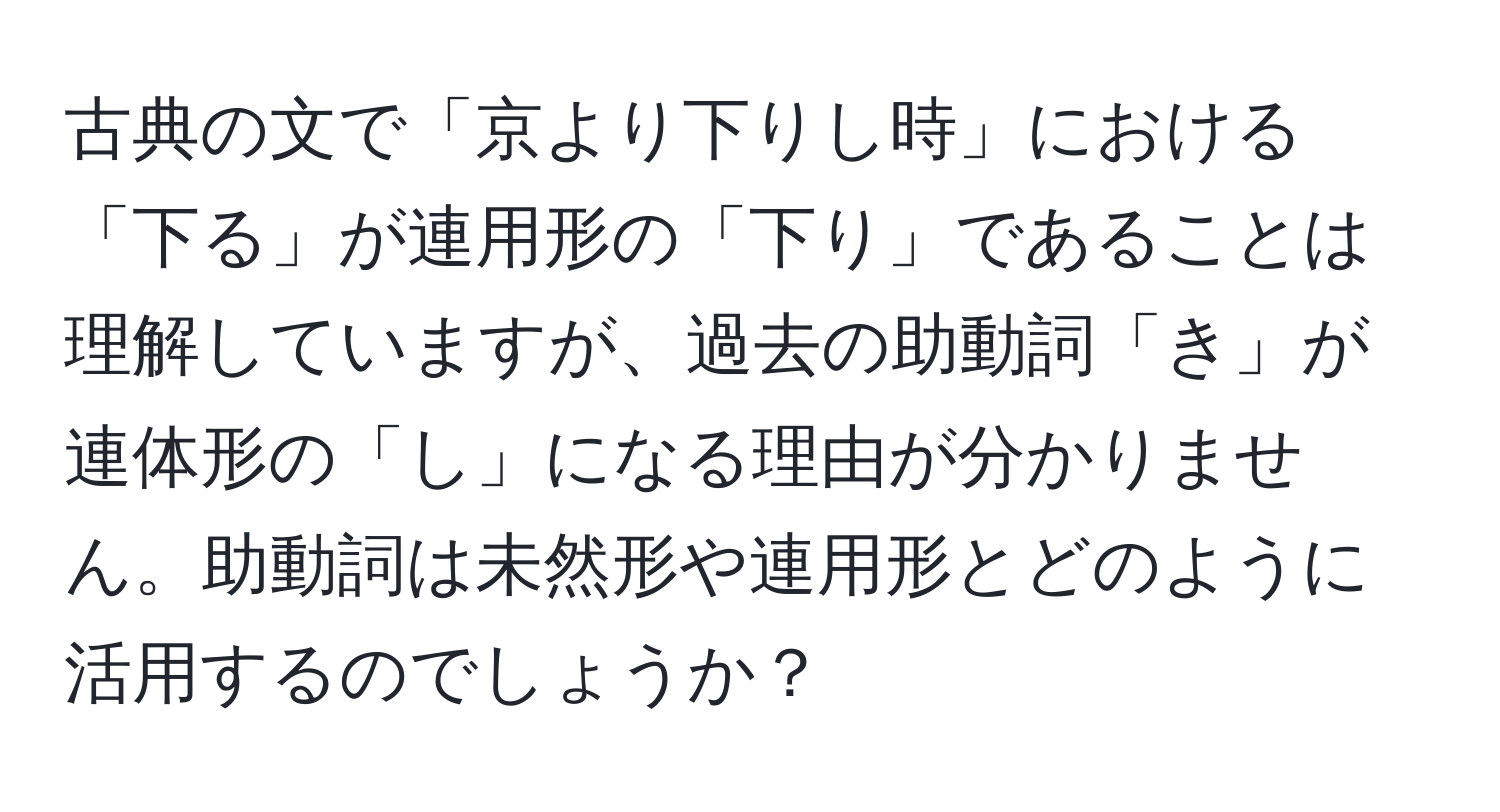 古典の文で「京より下りし時」における「下る」が連用形の「下り」であることは理解していますが、過去の助動詞「き」が連体形の「し」になる理由が分かりません。助動詞は未然形や連用形とどのように活用するのでしょうか？