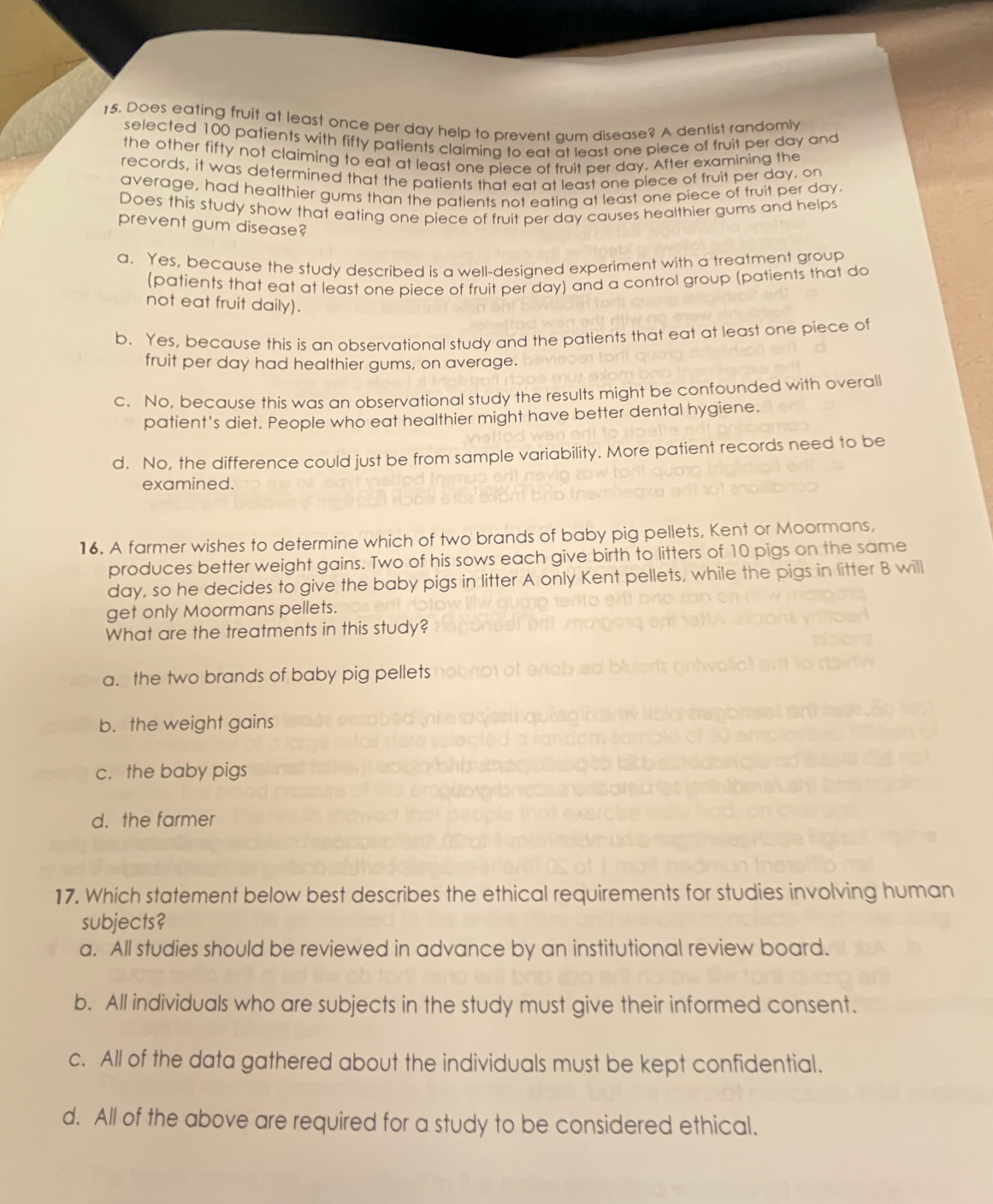 Does eating fruit at least once per day help to prevent aum disease? A dentist randomly
selected 100 patients with fifty patients claiming to eat at least one piece of fruit per day and
the other fifty not claiming to eat at least one piece of fruit per day. After examining the
records, it was determined that the patients that eat at least one piece of fruit per day, on
average, had healthier gums than the patients not eating at least one piece of fruit per day
Does this study show that eating one piece of fruit per day causes healthier gums and helps
prevent gum disease?
a. Yes, because the study described is a well-desianed experiment with a treatment group
(patients that eat at least one piece of fruit per day) and a control group (patients that do
not eat fruit daily).
b. Yes, because this is an observational study and the patients that eat at least one piece of
fruit per day had healthier gums, on average.
c. No, because this was an observational study the results might be confounded with overall
patient's diet. People who eat healthier might have better dental hygiene.
d. No, the difference could just be from sample variability. More patient records need to be
examined.
16. A farmer wishes to determine which of two brands of baby pig pellets, Kent or Moormans,
produces better weight gains. Two of his sows each give birth to litters of 10 pigs on the same
day, so he decides to give the baby pigs in litter A only Kent pellets, while the pigs in litter B will
get only Moormans pellets.
What are the treatments in this study?
a. the two brands of baby pig pellets
b. the weight gains
c.the baby pigs
d. the farmer
17. Which statement below best describes the ethical requirements for studies involving human
subjects?
a. All studies should be reviewed in advance by an institutional review board.
b. All individuals who are subjects in the study must give their informed consent.
c. All of the data gathered about the individuals must be kept confidential.
d. All of the above are required for a study to be considered ethical.