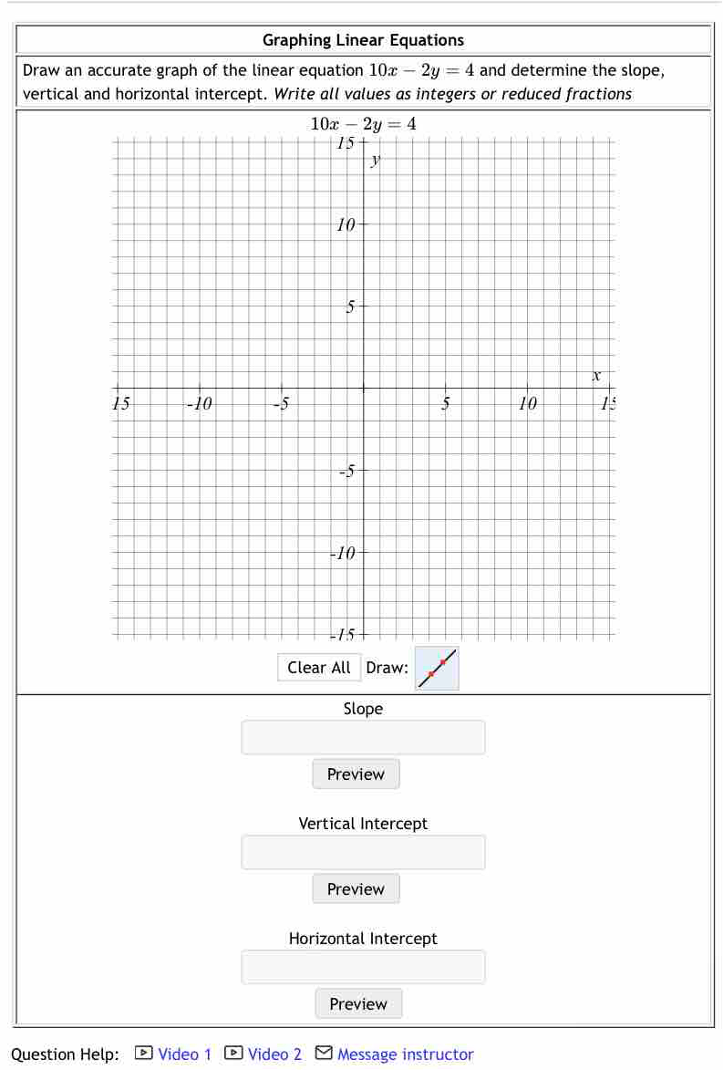 Graphing Linear Equations
Draw an accurate graph of the linear equation 10x-2y=4 and determine the slope,
vertical and horizontal intercept. Write all values as integers or reduced fractions
Clear All Draw:
Slope
Preview
Vertical Intercept
Preview
Horizontal Intercept
Preview
Question Help: Video 1 Video 2 Message instructor