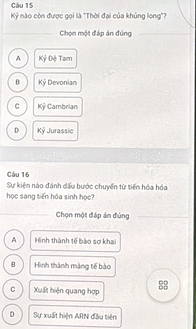 Kỷ nào còn được gọi là "Thời đại của khủng long"?
Chọn một đáp án đúng
A Kỷ Đệ Tam
B Kỷ Devonian
C Kỷ Cambrian
D Kỷ Jurassic
Câu 16
Sự kiện nào đánh dấu bước chuyển từ tiến hóa hóa
học sang tiến hóa sinh học?
Chọn một đáp án đúng
A Hình thành tế bào sơ khai
B Hình thành màng tế bào
□□
C Xuất hiện quang hợp
□□
D Sự xuất hiện ARN đầu tiên