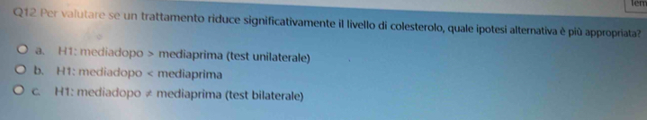 Per valutare se un trattamento riduce significativamente il livello di colesterolo, quale ipotesi alternativa è più appropriata?
a. H1: mediadopo > mediaprima (test unilaterale)
b. H1: mediadopo < mediaprima
 c. H1: mediadopo ≠ mediaprima (test bilaterale)