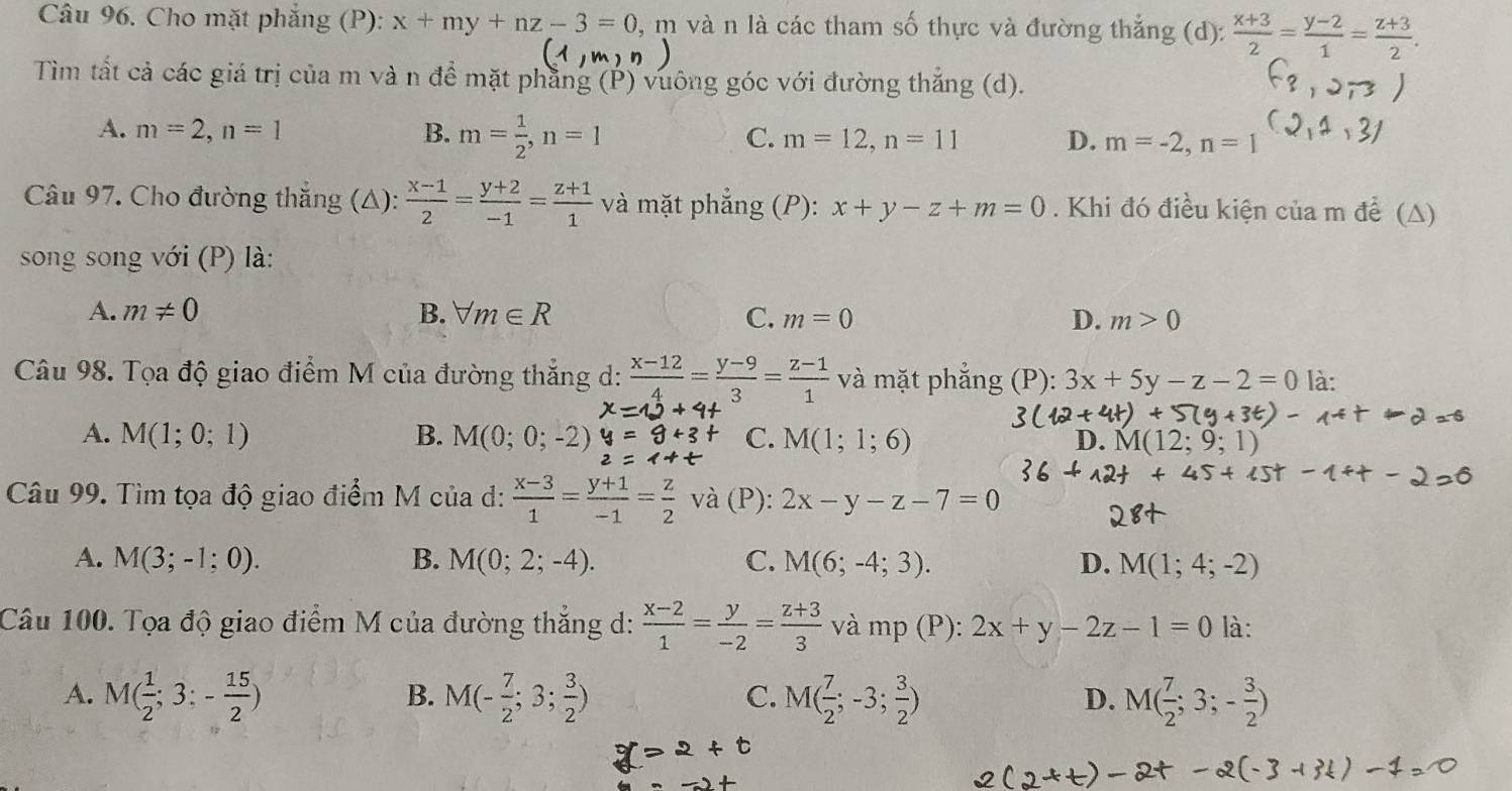 Cho mặt phẳng (P): x+my+nz-3=0 , m và n là các tham số thực và đường thắng (d):  (x+3)/2 = (y-2)/1 = (z+3)/2 .
Tìm tất cả các giá trị của m và n để mặt phẳng (P) vuông góc với đường thắng (d).
A. m=2,n=1 B. m= 1/2 ,n=1 C. m=12,n=11 D. m=-2,n=1
Câu 97. Cho đường thắng (△):  (x-1)/2 = (y+2)/-1 = (z+1)/1  và mặt phẳng (P): x+y-z+m=0. Khi đó điều kiện của m để (△)
song song với (P) là:
A. m!= 0 B. forall m∈ R C. m=0 D. m>0
Câu 98. Tọa độ giao điểm M của đường thắng d:  (x-12)/4 = (y-9)/3 = (z-1)/1  và mặt phẳng (P): 3x+5y-z-2=0 là:
A. M(1;0;1) B. M(0;0;-2) C. M(1;1;6) D.
Câu 99. Tìm tọa độ giao điểm M của d:  (x-3)/1 = (y+1)/-1 = z/2 va (P): 2x-y-z-7=0
A. M(3;-1;0). B. M(0;2;-4). C. M(6;-4;3). D. M(1;4;-2)
Câu 100. Tọa độ giao điểm M của đường thắng d:  (x-2)/1 = y/-2 = (z+3)/3  và mp(P):2x+y-2z-1=0 là:
B.
A. M( 1/2 ;3;- 15/2 ) M(- 7/2 ;3; 3/2 ) M( 7/2 ;-3; 3/2 ) M( 7/2 ;3;- 3/2 )
C.
D.