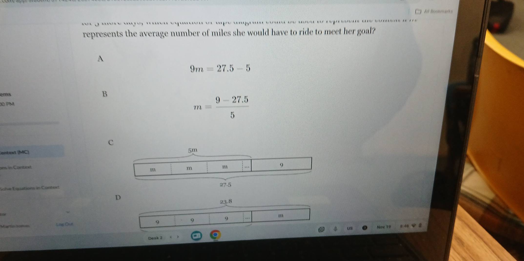 All Bookmarks
represents the average number of miles she would have to ride to meet her goal?
A
9m=27.5-5
ems B
0 PM
m= (9-27.5)/5 
c
Cantext (MC)
ons in Context
Solve Equations in Context
D
23.8
9
9
Martin somas Log Out 9 m
US Nov 19 0/46 2
Desk 2