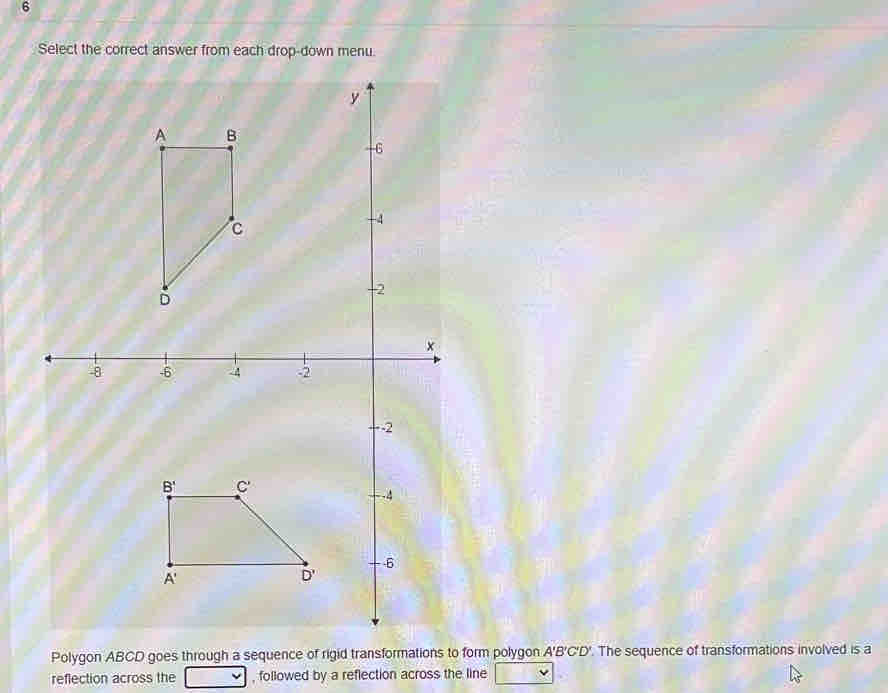 Select the correct answer from each drop-down menu.
Polygon ABCD goes through a sequence of rigid transformations to form polygon A'B'C'D'. The sequence of transformations involved is a
reflection across the , followed by a reflection across the line