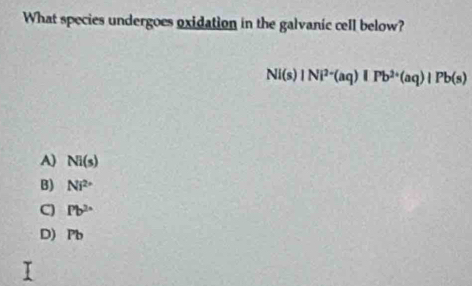 What species undergoes oxidation in the galvanic cell below?
NI(s)|Ni^(2+)(aq)|Pb^(2+)(aq)|Pb(s)
A) Ni(s)
B) Ni^(2+)
C Pb^(2x)
D) Pb