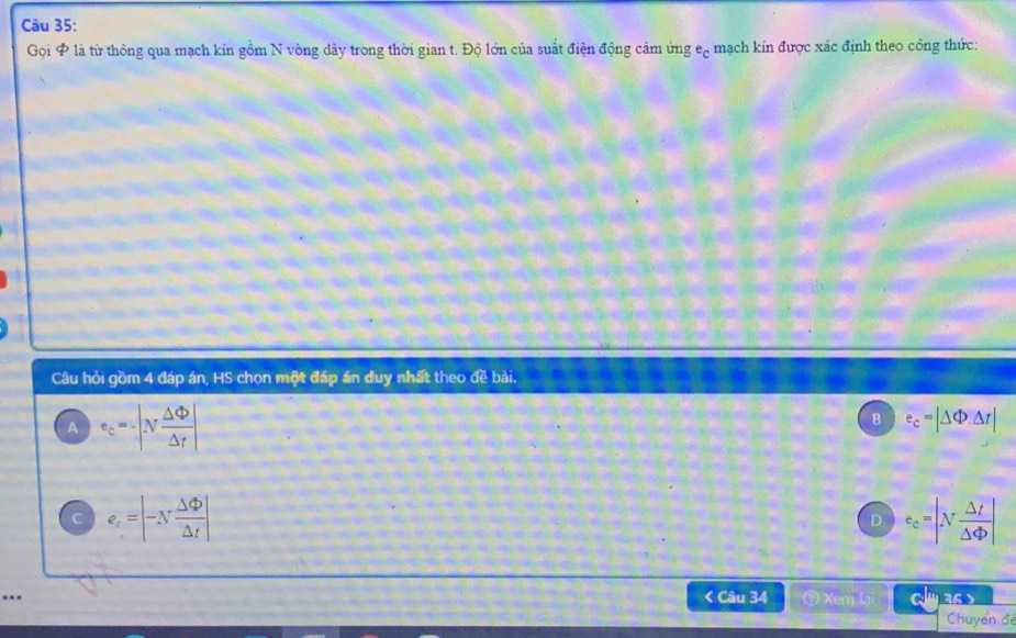 Gọi & là từ thông qua mạch kin gồm N vòng dây trong thời gian t. Độ lớn của suất điện động cảm ứng e_c mạch kín được xác định theo công thức:
Câu hỏi gồm 4 đáp án, HS chọn một đáp án duy nhất theo đề bài.
A e_c=-|N Delta Phi /Delta t |
B e_c=|△ Phi .△ r|
e_c=|-N Delta Phi /Delta t |
D e_c=|N △ t/△ Phi  |... < Câu 34 ⑨ Xem lai 3 
Chuyển đế