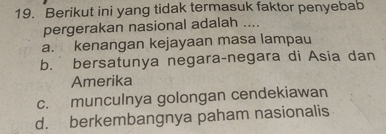 Berikut ini yang tidak termasuk faktor penyebab
pergerakan nasional adalah ....
a. kenangan kejayaan masa lampau
b. bersatunya negara-negara di Asia dan
Amerika
c. munculnya golongan cendekiawan
d. berkembangnya paham nasionalis