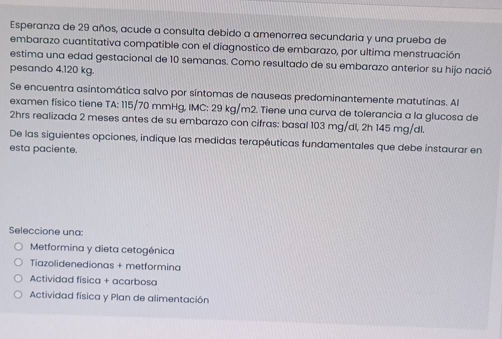 Esperanza de 29 años, acude a consulta debido a amenorrea secundaria y una prueba de
embarazo cuantitativa compatible con el diagnostico de embarazo, por ultima menstruación
estima una edad gestacional de 10 semanas. Como resultado de su embarazo anterior su hijo nació
pesando 4.120 kg.
Se encuentra asintomática salvo por síntomas de nauseas predominantemente matutinas. Al
examen físico tiene TA: 115/70 mmHg, IMC: 29 kg/m2. Tiene una curva de tolerancia a la glucosa de
2hrs realizada 2 meses antes de su embarazo con cifras: basal 103 mg/dl, 2h 145 mg/dl.
De las siguientes opciones, indique las medidas terapéuticas fundamentales que debe instaurar en
esta paciente.
Seleccione una:
Metformina y dieta cetogénica
Tiazolidenedionas + metformina
Actividad física + acarbosa
Actividad física y Plan de alimentación