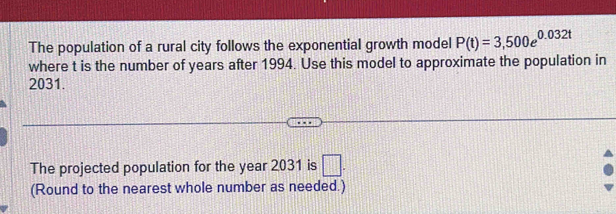 The population of a rural city follows the exponential growth model P(t)=3,500e^(0.032t)
where t is the number of years after 1994. Use this model to approximate the population in
2031. 
The projected population for the year 2031 is □. 
(Round to the nearest whole number as needed.)