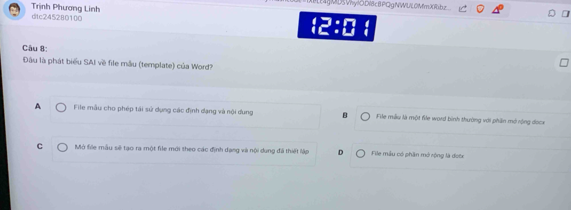 L4gMb5VhyIODI8cBPQgNWUL0MmXRibz...
Trịnh Phương Linh
dtc245280100
□ :□ 
Câu 8:
Đâu là phát biểu SAI về file mẫu (template) của Word?
A File mẫu cho phép tái sử dụng các định dạng và nội dung B File mẫu là một file word bình thường với phần mở rộng docx
C Mở file mẫu sẽ tạo ra một file mới theo các định dạng và nội dung đã thiết lập D File mẫu có phần mở rộng là dotx