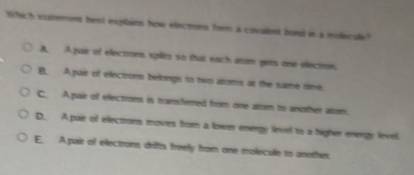 Which eaterint best expilains how electons form a covallent bond in a mollecule?
A. A pair of electrors splies so that each arom gets one electron.
B. A pair of electrons belongs to two atoms, at the same time.
C A pair of electrons is transferred from one altom to another atom,
D. A pair of electrons moves from a lower energy level to a higher energy level.
E. A pair of electrons drifts freely from one molecalle 1o another.