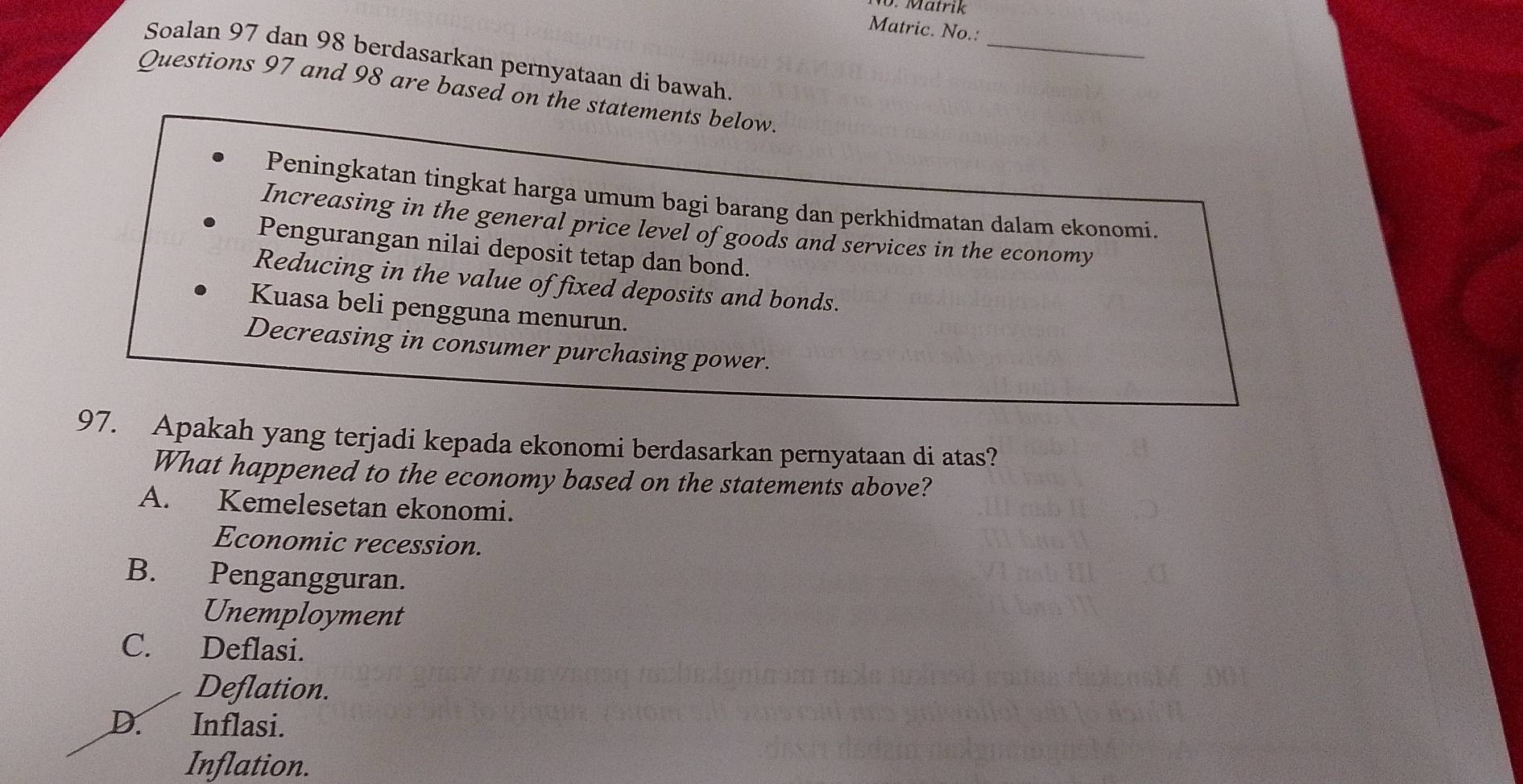 Mätrik
Matric. No.:
_
Soalan 97 dan 98 berdasarkan pernyataan di bawah.
Questions 97 and 98 are based on the statements below.
Peningkatan tingkat harga umum bagi barang dan perkhidmatan dalam ekonomi.
Increasing in the general price level of goods and services in the economy
Pengurangan nilai deposit tetap dan bond.
Reducing in the value of fixed deposits and bonds.
Kuasa beli pengguna menurun.
Decreasing in consumer purchasing power.
97. Apakah yang terjadi kepada ekonomi berdasarkan pernyataan di atas?
What happened to the economy based on the statements above?
A. Kemelesetan ekonomi.
Economic recession.
B. Pengangguran.
Unemployment
C. Deflasi.
Deflation.
D. Inflasi.
Inflation.