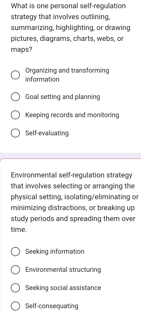 What is one personal self-regulation
strategy that involves outlining,
summarizing, highlighting, or drawing
pictures, diagrams, charts, webs, or
maps?
Organizing and transforming
information
Goal setting and planning
Keeping records and monitoring
Self-evaluating
Environmental self-regulation strategy
that involves selecting or arranging the
physical setting, isolating/eliminating or
minimizing distractions, or breaking up
study periods and spreading them over
time.
Seeking information
Environmental structuring
Seeking social assistance
Self-consequating