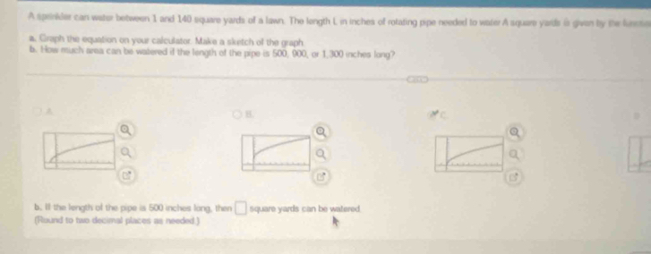 A sprinider can water between 1 and 140 square yards of a lawn. The length L in inches of rotating pipe needed to water A square yards is given by the funso 
a, Graph the equation on your calculator. Make a sketch of the graph 
b. How much area can be watered if the length of the pipe is 500, 900, or 1,300 inches long? 
A 
B. 
b. If the length of the pipe is 500 inches long, then □ square yards can be watered 
(Round to two decimal places as needed.)