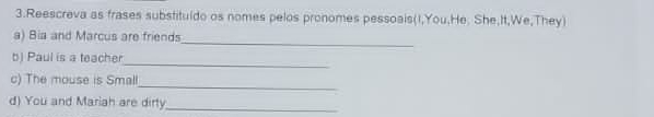 Reescreva as frases substituído os nomes pelos pronomes pessoais(I,You,He. She,It,We,They) 
_ 
a) Bia and Marcus are friends 
_ 
b) Paul is a teacher 
c) The mouse is Small 
_ 
d) You and Mariah are dirty_