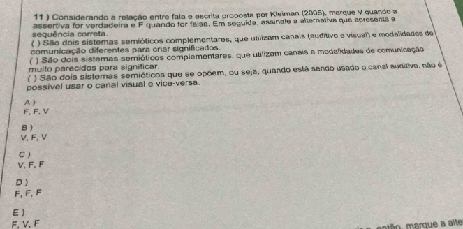 11 ) Considerando a relação entre fala e escrita proposta por Kleiman (2005), marque V quando a
assertiva for verdadeira e F quando for falsa. Em seguida, assinale a alternativa que apresenta a
sequência correta.
( ) São dois sistemas semióticos complementares, que utilizam canais (auditivo e visual) e modalidades de
comunicação diferentes para criar significados.
 ) São dois sistemas semióticos complementares, que utilizam canais e modalidades de comunicação
muito parecidos para significar.
 ) São dois sistemas semióticos que se opõem, ou seja, quando está sendo usado o canal auditivo, não é
possível usar o canal visual e vice-versa.
A )
F, F, V
B )
V, F, V
C)
V, F, F
D)
F, F, F
E )
F, V, F
mão, marque a alte