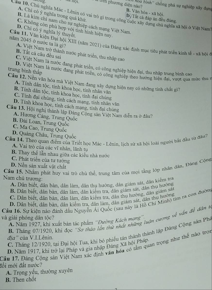 long. xã nội.  Tên phương diện nào?
n hoa bình'' chống phá sự nghiệp xây dựng
B. Văn hóa - xã hội.
A. Chi có ý nghĩa trong quá khứ,
Câu 10. Chủ nghĩa Mác - Lênin có vai trò gì trong công cuộc xây dựng chủ nghĩa xã hội ở Việt Nam'
D. Tất cả đáp án đều đúng.
B. Là kim chỉ nam cho sự nghiệp cách mạng Việt Nam.
C. Không còn phù hợp với tình hình hiện nay.
D. Chi có ý nghĩa lý thuyết.
năm 2045 ở nước ta là gì?
Câu 11. Văn kiện Đại hội XIII (năm 2021) của Đảng xác định mục tiêu phát triển kinh tế - xã hội ở
A. Việt Nam trở thành nước phát triền, thu nhập cao
B. Tất cả câu đều sai
C. Việt Nam là nước đang phát triển, có công nghiệp hiện đại, thu nhập trung bình cao
trung bình thấp
D. Việt Nam là nước đang phát triển, có công nghiệp theo hướng hiện đại, vượt qua mức thu n
Câu 12. Nền văn hóa mà Việt Nam đang xây dựng hiện nay có những tính chất gì?
A. Tính dân tộc, tính khoa học, tính nhân văn
B. Tính dân tộc, tính khoa học, tính đại chúng
C. Tính đại chúng, tính cách mạng, tính nhân văn
D. Tính khoa học, tính cách mạng, tính đại chúng
Câu 13. Hội nghị thành lập Đảng Cộng sản Việt Nam diễn ra ở đâu?
A. Hương Cảng, Trung Quốc
B. Đài Loan, Trung Quốc
C. Ma Cao, Trung Quốc
D. Quảng Châu, Trung Quốc
Câu 14. Theo quan điểm của Triết học Mác - Lênin, lịch sử xã hội loài người bắt đầu từ đầu?
A. Vai trò của các vĩ nhân, lãnh tụ
B. Thay thế lẫn nhau giữa các kiểu nhà nước
C. Phát triền của tư tưởng
D. Nền sản xuất vật chất
Câu 15. Nhằm phát huy vai trò chủ thể, trung tâm của mọi tầng lớp nhân dân, Đảng Cộng
Nam chủ trương:
A. Dân biết, dân bàn, dân làm, dân thụ hưởng, dân giám sát, dân kiểm tra
B. Dân biết, dân bàn, dân làm, dân kiểm tra, dân giám sát, dân thụ hưởng
C. Dân biết, dân bàn, dân làm, dân kiểm tra, dân thụ hưởng, dân giám sát
D. Dân biết, dân bàn, dân kiểm tra, dân làm, dân giám sát, dân thụ hưởng
Câu 16. Sự kiện nào đánh dấu Nguyễn Ái Quốc (sau này là Hồ Chí Minh) tìm ra con đường
và giải phóng dân tộc?
B. Tháng 07/1920, khi đọc “Sơ thảo lần thứ nhất những luận cương về vấn đề dân tế
A. Năm 1927, khi xuất bản tác phẩm “Đường Kách mạng”.
C. Tháng 12/1920, tại Đại hội Tua, khi bỏ phiếu tán thành thành lập Đảng Cộng sản Phá
địa'' của V.I.Lênin.
Câu 17. Đảng Cộng sản Việt Nam xác định văn hóa có tầm quan trọng như thế nào tron D. Năm 1917, khi trở lại Pháp và gia nhập Đảng Xã hội Pháp.
đổi mới đất nước?
A. Trọng yếu, thường xuyên
B. Then chốt