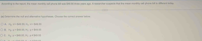 According to the report, the mean monthly ceil phone bill was $49.55 three years ago. A researcher suspects that the mean monthly cell phone bill is different today.
(a) Determine the null and alternative hypotheses. Choose the correct answer below
A. H_0:sigma =$49.55; H_1:sigma
B. H_0:mu =$49.55; H_1:mu >$49.55
C. H_0:mu =$49.55; H_1:mu != 549.55