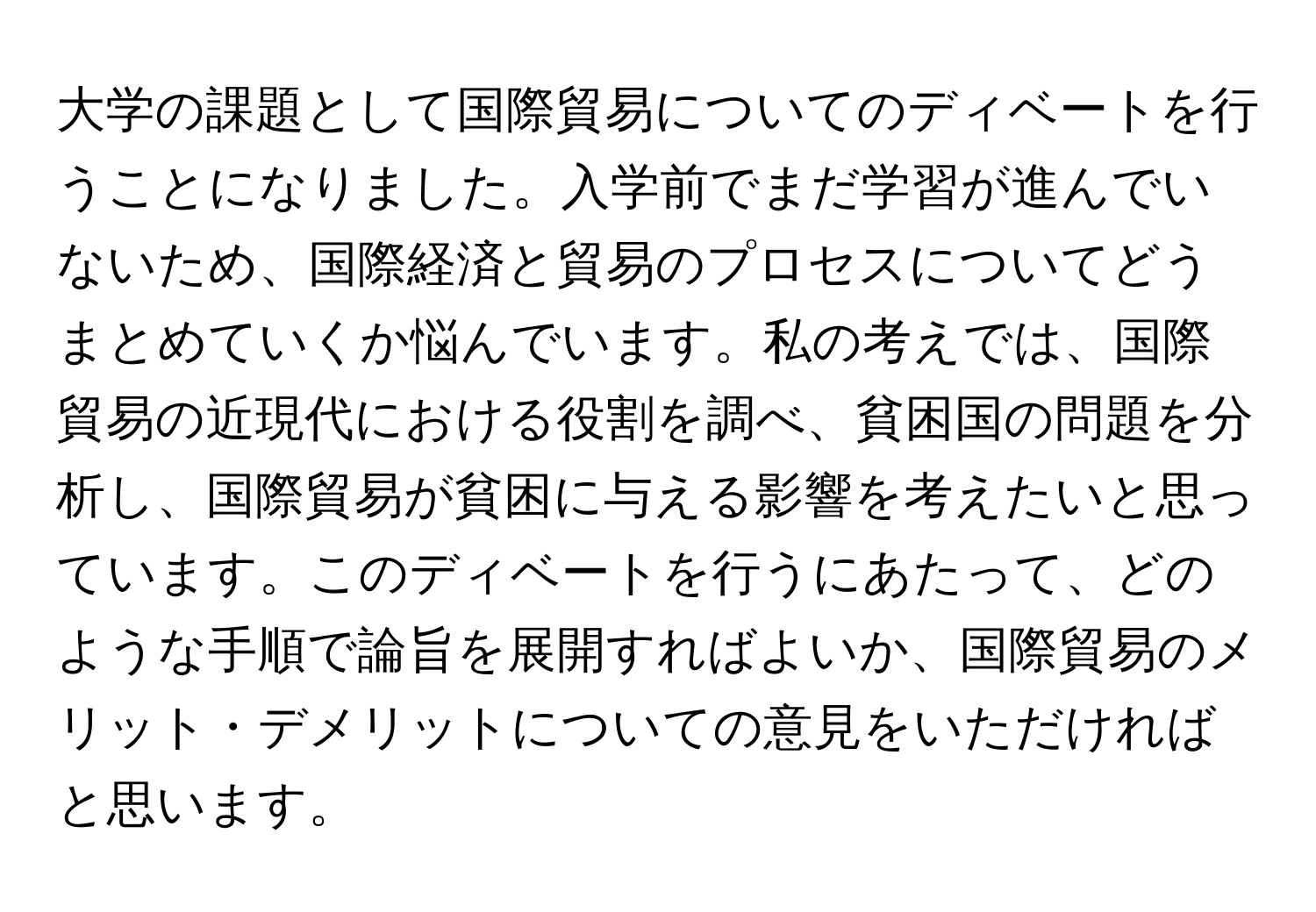 大学の課題として国際貿易についてのディベートを行うことになりました。入学前でまだ学習が進んでいないため、国際経済と貿易のプロセスについてどうまとめていくか悩んでいます。私の考えでは、国際貿易の近現代における役割を調べ、貧困国の問題を分析し、国際貿易が貧困に与える影響を考えたいと思っています。このディベートを行うにあたって、どのような手順で論旨を展開すればよいか、国際貿易のメリット・デメリットについての意見をいただければと思います。