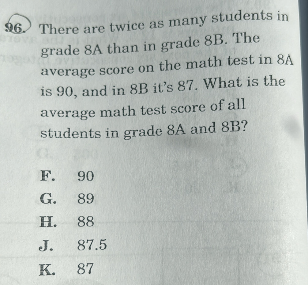 There are twice as many students in
grade 8A than in grade 8B. The
average score on the math test in 8A
is 90, and in 8B it's 87. What is the
average math test score of all
students in grade 8A and 8B?
F. 90
G. 89
H. 88
J. 87.5
K. 87