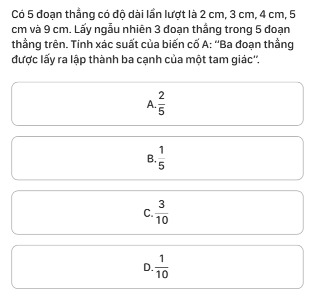 Có 5 đoạn thẳng có độ dài lần lượt là 2 cm, 3 cm, 4 cm, 5
cm và 9 cm. Lấy ngẫu nhiên 3 đoạn thẳng trong 5 đoạn
thằng trên. Tính xác suất của biến cố A: ''Ba đoạn thằng
được lấy ra lập thành ba cạnh của một tam giác''.
A.  2/5 
B.  1/5 
C.  3/10 
D.  1/10 