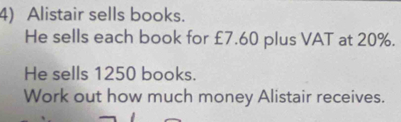 Alistair sells books. 
He sells each book for £7.60 plus VAT at 20%. 
He sells 1250 books. 
Work out how much money Alistair receives.