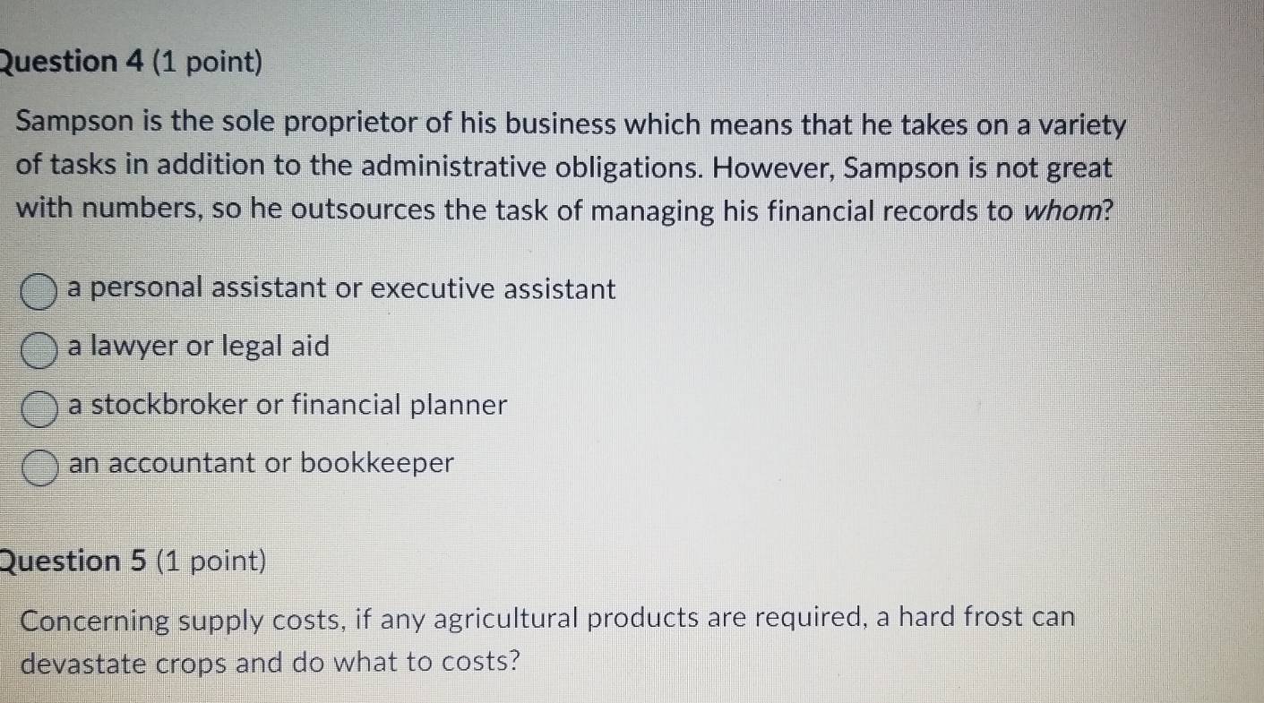 Sampson is the sole proprietor of his business which means that he takes on a variety
of tasks in addition to the administrative obligations. However, Sampson is not great
with numbers, so he outsources the task of managing his financial records to whom?
a personal assistant or executive assistant
a lawyer or legal aid
a stockbroker or financial planner
an accountant or bookkeeper
Question 5 (1 point)
Concerning supply costs, if any agricultural products are required, a hard frost can
devastate crops and do what to costs?