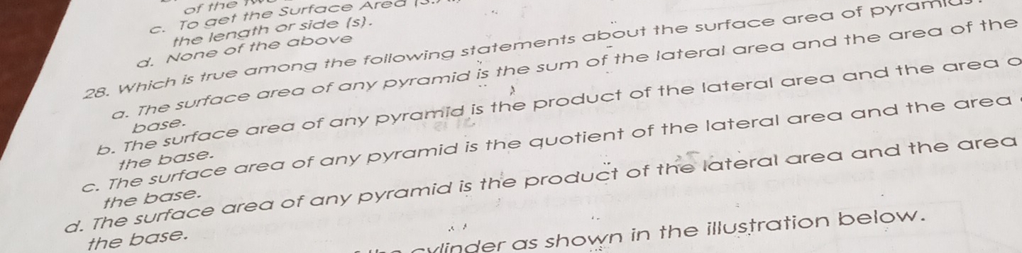 To get the Surface Ared 
the length or side (s).
28. Which is true among the following statements about the surface area of pyramic
d. None of the above
a. The surface area of any pyramid is the sum of the lateral area and the area of the
b. The surface area of any pyramid is the product of the lateral area and the area a
base.
c. The surface area of any pyramid is the quotient of the lateral area and the area
the base.
d. The surface area of any pyramid is the product of the lateral area and the area
the base.
cylinder as shown in the illustration below.
the base.