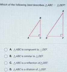 Which of the following best describes △ ABC-△ DEF?

A. △ ABC is congruent to △ DEF.
B. △ ABC is simillar to △ DEF.
C. △ ABC s a reflection of △ DEF.
D. △ ABC is a dilation of △ DEF