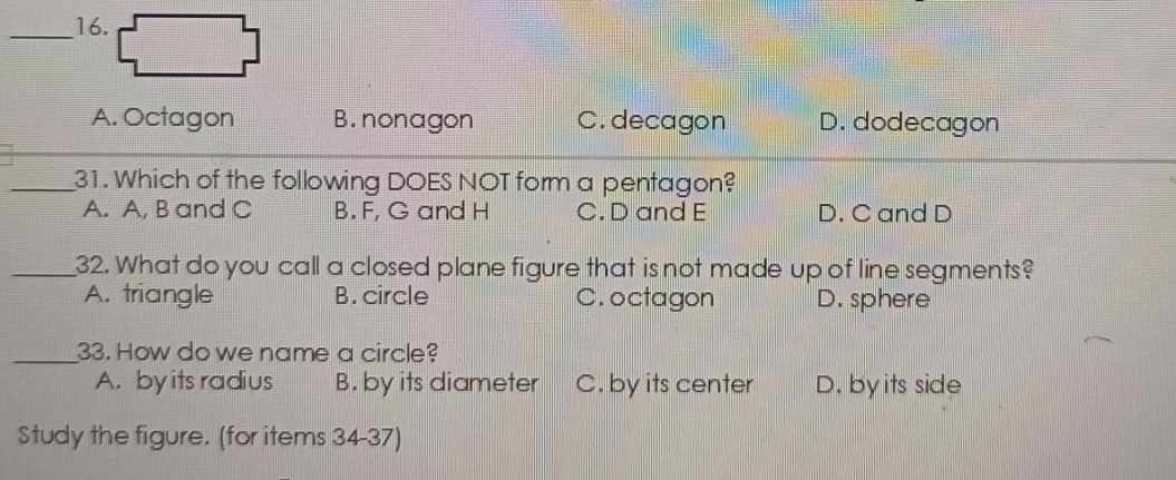 A. Octagon B. nonagon C. decagon D. dodecagon
_31. Which of the following DOES NOT form a pentagon?
A. A, B and C B. F, G and H C. D and E D. C and D
_32. What do you call a closed plane figure that is not made up of line segments?
A. triangle B. circle C. octagon D. sphere
_33. How do we name a circle?
A. by its radius B. by its diameter C. by its center D. by its side
Study the figure. (for items 34-37)