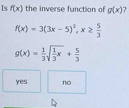 Is f(x) the inverse function of g(x) ?
f(x)=3(3x-5)^2, x≥  5/3 
g(x)= 1/3 sqrt(frac 1)3x+ 5/3 
yes no